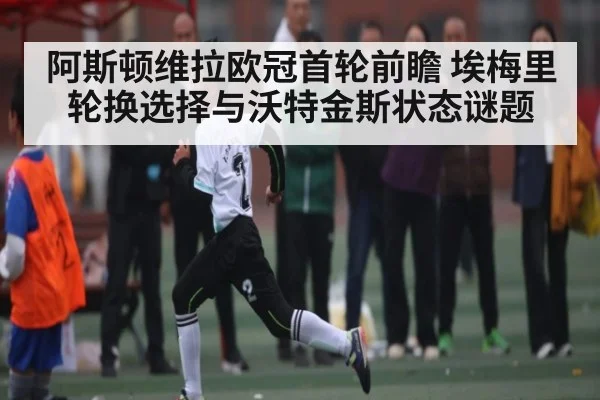 阿斯顿维拉欧冠首轮前瞻 埃梅里轮换选择与沃特金斯状态谜题