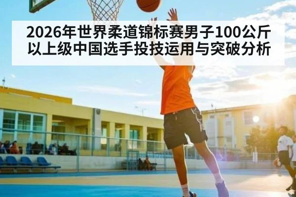 2026年世界柔道锦标赛男子100公斤以上级中国选手投技运用与突破分析
